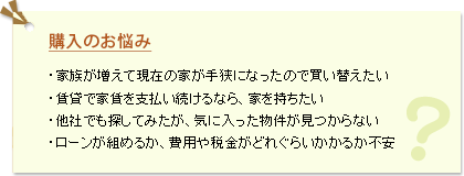購入のお悩み ・家族が増えて現在の家が手狭になったので買い替えたい ・賃貸で家賃を支払い続けるなら、家を持ちたい ・他社でも探してみたが、気に入った物件が見つからない ・ローンが組めるか、費用や税金がどれぐらいかかるか不安
